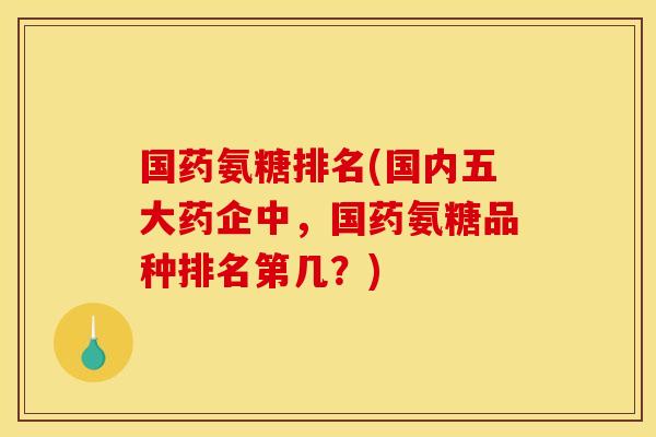 国药氨糖排名(国内五大药企中，国药氨糖品种排名第几？)
