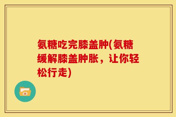 氨糖吃完膝盖肿(氨糖缓解膝盖,让你轻松行走) 氨糖吃完膝盖肿(氨糖缓解膝盖,让你轻松行走)
