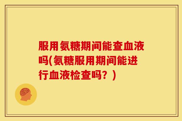 服用氨糖期间能查液吗(氨糖服用期间能进行液检查吗?) 服用氨糖期间能查液吗(氨糖服用期间能进行液检查吗?)