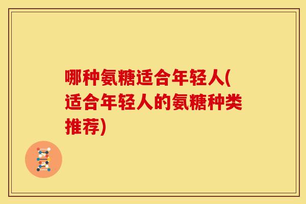哪种氨糖适合年轻人(适合年轻人的氨糖种类推荐) 哪种氨糖适合年轻人(适合年轻人的氨糖种类推荐)