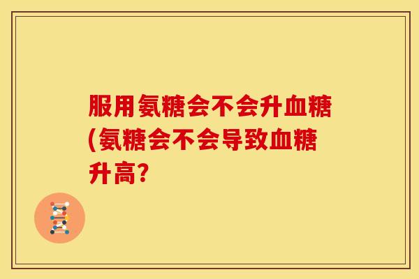 服用氨糖会不会升(氨糖会不会导致升高? 服用氨糖会不会升(氨糖会不会导致升高?