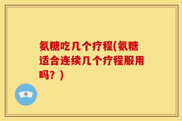 氨糖吃几个疗程(氨糖适合连续几个疗程服用吗?) 氨糖吃几个疗程(氨糖适合连续几个疗程服用吗?)