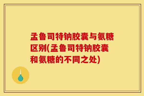 孟鲁司特钠胶囊与氨糖区别(孟鲁司特钠胶囊和氨糖的不同之处)