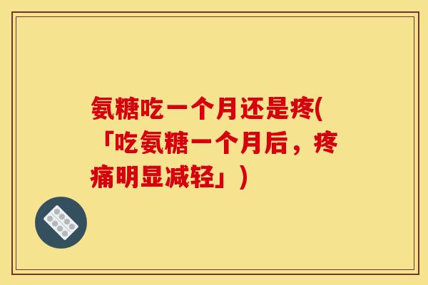 氨糖吃一个月还是疼(「吃氨糖一个月后，明显减轻」)