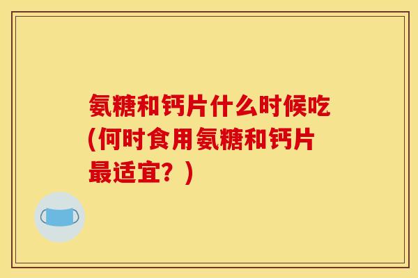 氨糖和钙片什么时候吃(何时食用氨糖和钙片适宜?) 氨糖和钙片什么时候吃(何时食用氨糖和钙片适宜?)