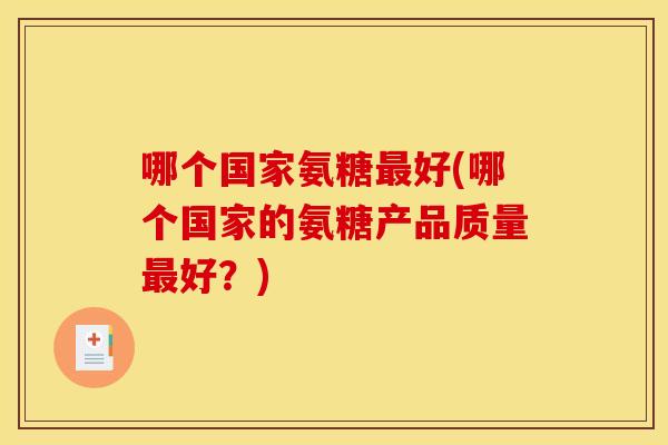 哪个国家氨糖好(哪个国家的氨糖产品质量好?) 哪个国家氨糖好(哪个国家的氨糖产品质量好?)