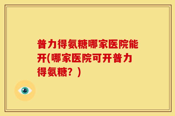 普力得氨糖哪家医院能开(哪家医院可开普力得氨糖?) 普力得氨糖哪家医院能开(哪家医院可开普力得氨糖?)