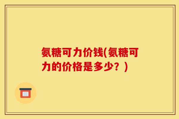 氨糖可力价钱(氨糖可力的价格是多少?) 氨糖可力价钱(氨糖可力的价格是多少?)