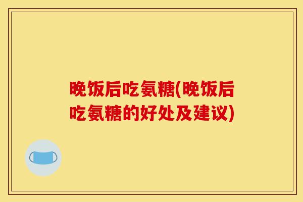 晚饭后吃氨糖(晚饭后吃氨糖的好处及建议) 晚饭后吃氨糖(晚饭后吃氨糖的好处及建议)
