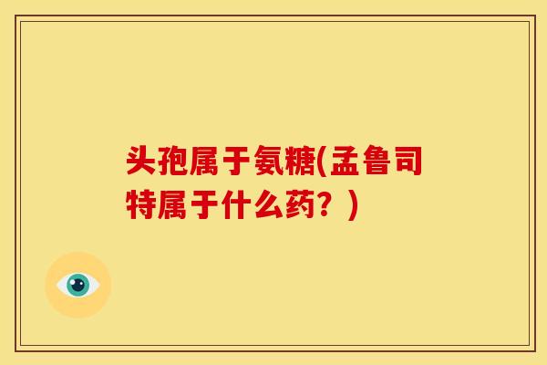 头孢属于氨糖(孟鲁司特属于什么药?) 头孢属于氨糖(孟鲁司特属于什么药?)