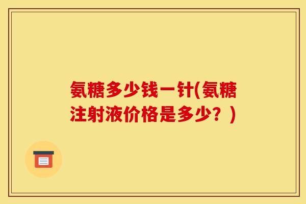 氨糖多少钱一针(氨糖注射液价格是多少？)