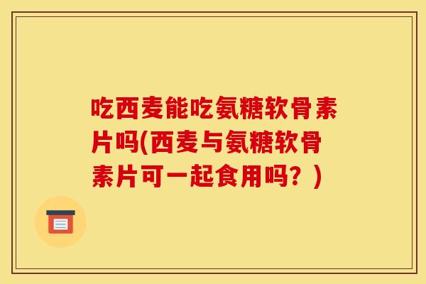 吃西麦能吃氨糖软骨素片吗(西麦与氨糖软骨素片可一起食用吗？)
