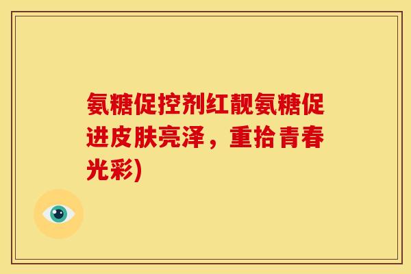 氨糖促控剂红靓氨糖促进亮泽,重拾青春光彩) 氨糖促控剂红靓氨糖促进亮泽,重拾青春光彩)