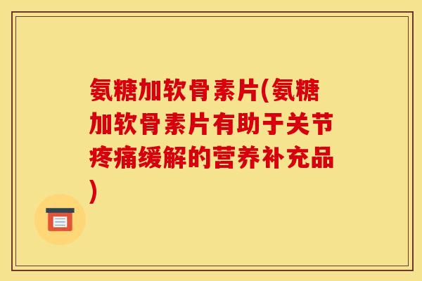 氨糖加软骨素片(氨糖加软骨素片有助于关节缓解的营养补充品)