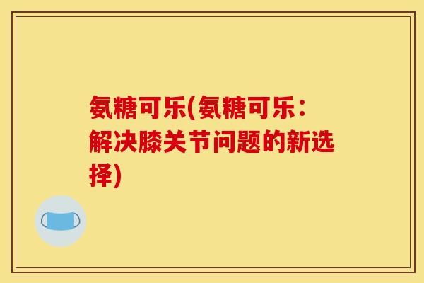 氨糖可乐(氨糖可乐:解决膝关节问题的新选择) 氨糖可乐(氨糖可乐:解决膝关节问题的新选择)