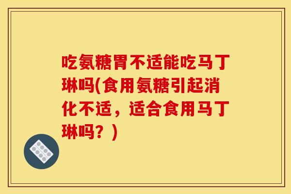 吃氨糖胃不适能吃马丁琳吗(食用氨糖引起消化不适,适合食用马丁琳吗?) 吃氨糖胃不适能吃马丁琳吗(食用氨糖引起消化不适,适合食用马丁琳吗?)