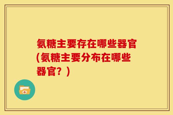氨糖主要存在哪些器官(氨糖主要分布在哪些器官?) 氨糖主要存在哪些器官(氨糖主要分布在哪些器官?)