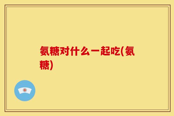 氨糖对什么一起吃(氨糖)