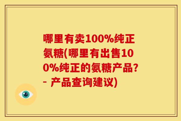 哪里有卖100%纯正氨糖(哪里有出售100%纯正的氨糖产品?- 产品查询建议) 哪里有卖100%纯正氨糖(哪里有出售100%纯正的氨糖产品?- 产品查询建议)