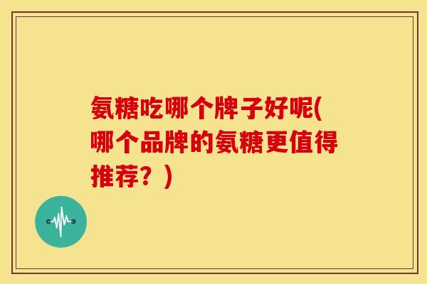 氨糖吃哪个牌子好呢(哪个品牌的氨糖更值得推荐？)