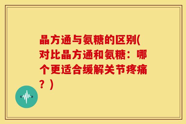 晶方通与氨糖的区别(对比晶方通和氨糖：哪个更适合缓解关节？)