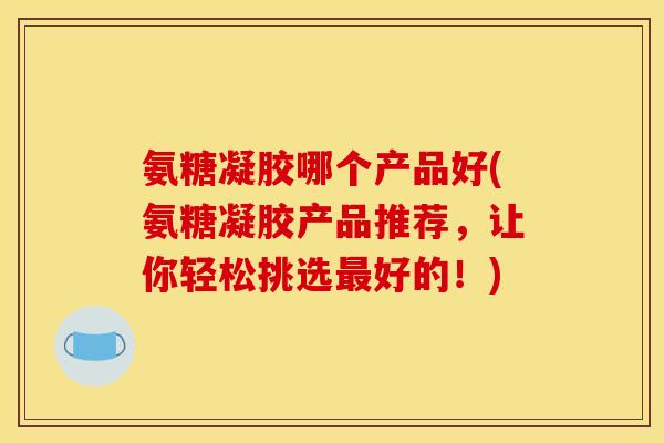 氨糖凝胶哪个产品好(氨糖凝胶产品推荐，让你轻松挑选好的！)