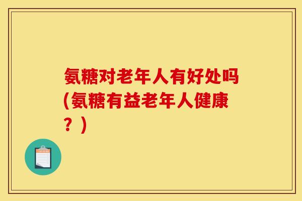 氨糖对老年人有好处吗(氨糖有益老年人健康?) 氨糖对老年人有好处吗(氨糖有益老年人健康?)