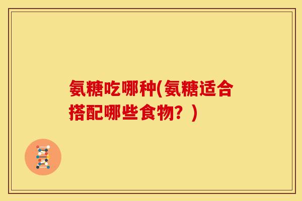 氨糖吃哪种(氨糖适合搭配哪些食物?) 氨糖吃哪种(氨糖适合搭配哪些食物?)