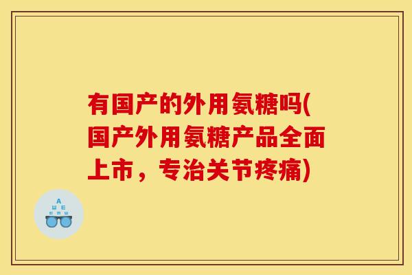 有国产的外用氨糖吗(国产外用氨糖产品全面上市，专关节)