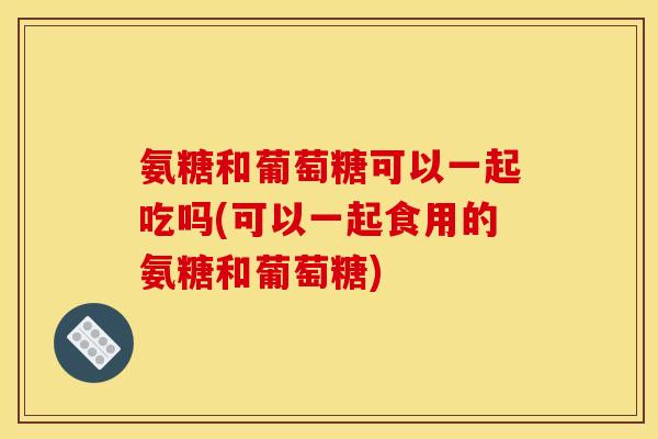 氨糖和葡萄糖可以一起吃吗(可以一起食用的氨糖和葡萄糖)
