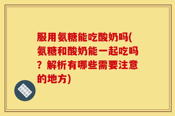 服用氨糖能吃酸奶吗(氨糖和酸奶能一起吃吗？解析有哪些需要注意的地方)