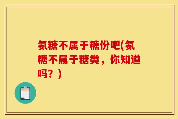 氨糖不属于糖份吧(氨糖不属于糖类，你知道吗？)