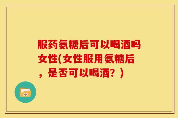 服药氨糖后可以喝酒吗女性(女性服用氨糖后，是否可以喝酒？)