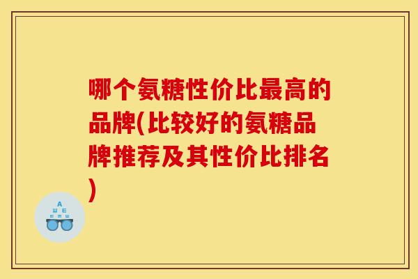 哪个氨糖性价比高的品牌(比较好的氨糖品牌推荐及其性价比排名)