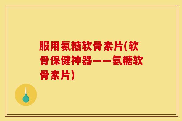 服用氨糖软骨素片(软骨保健神器——氨糖软骨素片)