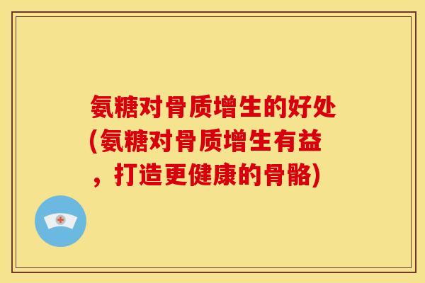 氨糖对的好处(氨糖对有益,打造更健康的骨骼) 氨糖对的好处(氨糖对有益,打造更健康的骨骼)