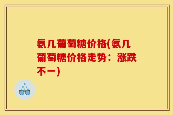 氨几葡萄糖价格(氨几葡萄糖价格走势:涨跌不一) 氨几葡萄糖价格(氨几葡萄糖价格走势:涨跌不一)