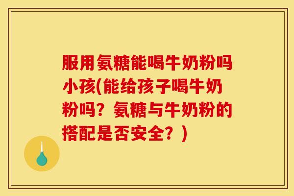 服用氨糖能喝牛奶粉吗小孩(能给孩子喝牛奶粉吗?氨糖与牛奶粉的搭配是否安全?) 服用氨糖能喝牛奶粉吗小孩(能给孩子喝牛奶粉吗?氨糖与牛奶粉的搭配是否安全?)