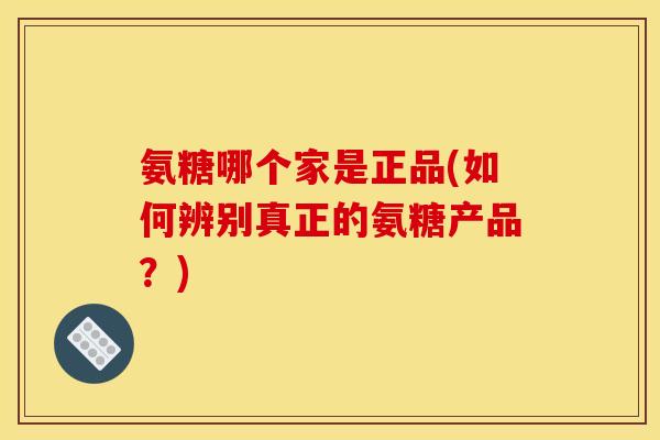 氨糖哪个家是正品(如何辨别真正的氨糖产品？)