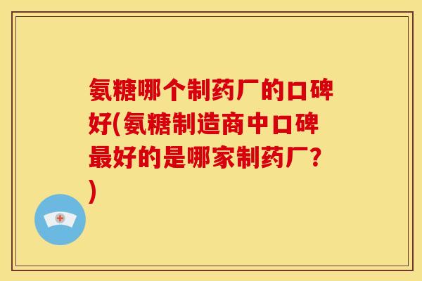 氨糖哪个制药厂的口碑好(氨糖制造商中口碑好的是哪家制药厂?) 氨糖哪个制药厂的口碑好(氨糖制造商中口碑好的是哪家制药厂?)