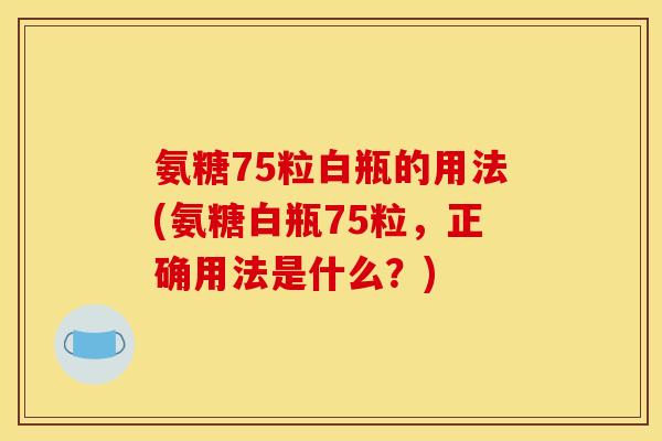 氨糖75粒白瓶的用法(氨糖白瓶75粒,正确用法是什么?) 氨糖75粒白瓶的用法(氨糖白瓶75粒,正确用法是什么?)