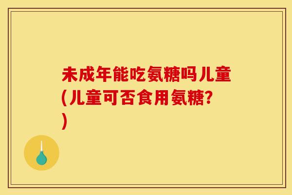 未成年能吃氨糖吗儿童(儿童可否食用氨糖？)