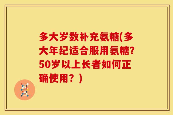 多大岁数补充氨糖(多大年纪适合服用氨糖?50岁以上长者如何正确使用?) 多大岁数补充氨糖(多大年纪适合服用氨糖?50岁以上长者如何正确使用?)
