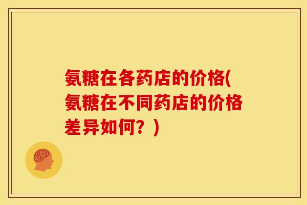 氨糖在各药店的价格(氨糖在不同药店的价格差异如何？)