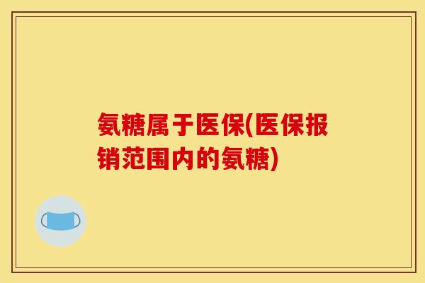 氨糖属于医保(医保报销范围内的氨糖) 氨糖属于医保(医保报销范围内的氨糖)
