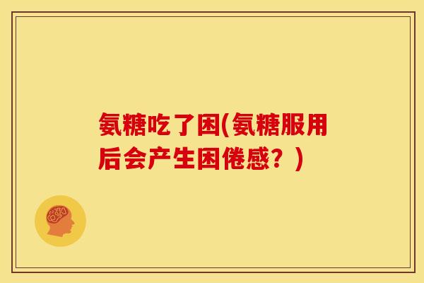 氨糖吃了困(氨糖服用后会产生困倦感?) 氨糖吃了困(氨糖服用后会产生困倦感?)