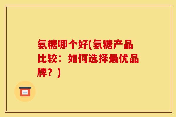 氨糖哪个好(氨糖产品比较：如何选择优品牌？)