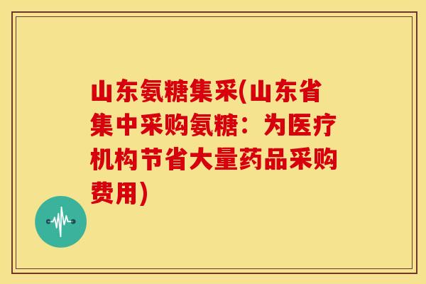 山东氨糖集采(山东省集中采购氨糖：为医疗机构节省大量药品采购费用)