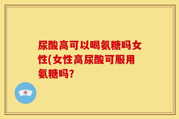 尿酸高可以喝氨糖吗女性(女性高尿酸可服用氨糖吗? 尿酸高可以喝氨糖吗女性(女性高尿酸可服用氨糖吗?