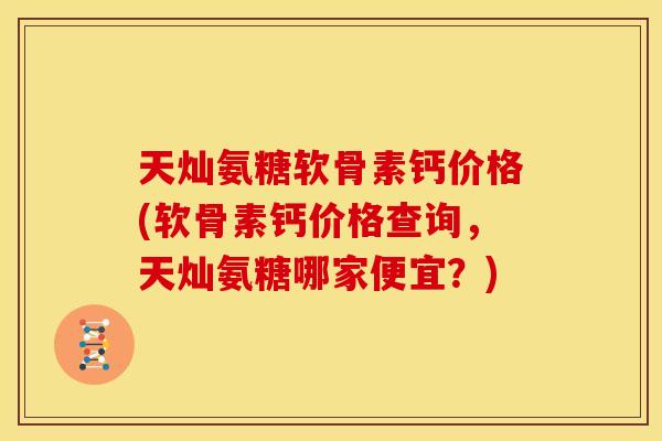 天灿氨糖软骨素钙价格(软骨素钙价格查询，天灿氨糖哪家便宜？)